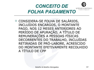 CONCEITO DE 
FOLHA PAGAMENTO 
 CONSIDERA-SE FOLHA DE SALÁRIOS, 
INCLUÍDOS ENCARGOS, O MONTANTE 
PAGO, NOS 12 MESES ANTERIORES AO 
PERÍODO DE APURAÇÃO, A TÍTULO DE 
REMUNERAÇÕES A PESSOAS FÍSICAS 
DECORRENTES DO TRABALHO, INCLUÍDAS 
RETIRADAS DE PRÓ-LABORE, ACRESCIDO 
DO MONTANTE EFETIVAMENTE RECOLHIDO 
A TÍTULO DE CPP 
Botelho & Botelho Advogados 57 
 