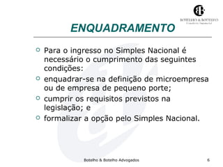 ENQUADRAMENTO 
 Para o ingresso no Simples Nacional é 
necessário o cumprimento das seguintes 
condições: 
 enquadrar-se na definição de microempresa 
ou de empresa de pequeno porte; 
 cumprir os requisitos previstos na 
legislação; e 
 formalizar a opção pelo Simples Nacional. 
Botelho & Botelho Advogados 6 
 