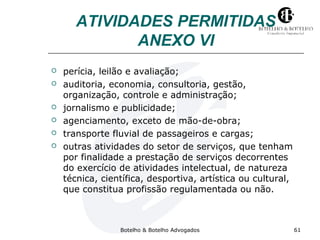 ATIVIDADES PERMITIDAS 
ANEXO VI 
 perícia, leilão e avaliação; 
 auditoria, economia, consultoria, gestão, 
organização, controle e administração; 
 jornalismo e publicidade; 
 agenciamento, exceto de mão-de-obra; 
 transporte fluvial de passageiros e cargas; 
 outras atividades do setor de serviços, que tenham 
por finalidade a prestação de serviços decorrentes 
do exercício de atividades intelectual, de natureza 
técnica, científica, desportiva, artística ou cultural, 
que constitua profissão regulamentada ou não. 
Botelho & Botelho Advogados 61 
 
