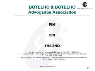 www.botelho.adv.br 
64 
BOTELHO & BOTELHO 
Advogados Associados 
FIM 
FIN 
THE END 
 Av. Nilo Peçanha, n°. 50, grupo 2615, Centro. Tel: +55 21 25248956 
 Av. Pastor Martin Luther king Jr., nº. 126, grupo 358, Centro Empresarial Nova América. 
 Tel: +55 21 30831508. 
 Rio de Janeiro / São Paulo / Guarulhos / Campinas / Brasília / Recife / Salvador / Manaus / 
Porto Alegre / Belo Horizonte 
