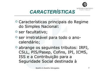 CARACTERÍSTICAS 
 Características principais do Regime 
do Simples Nacional: 
 ser facultativo; 
 ser irretratável para todo o ano-calendário; 
 abrange os seguintes tributos: IRPJ, 
CSLL, PIS/Pasep, Cofins, IPI, ICMS, 
ISS e a Contribuição para a 
Seguridade Social destinada à 
Botelho & Botelho Advogados 7 
 