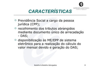 CARACTERÍSTICAS 
 Previdência Social a cargo da pessoa 
jurídica (CPP); 
 recolhimento dos tributos abrangidos 
mediante documento único de arrecadação 
- DAS; 
 disponibilização às ME/EPP de sistema 
eletrônico para a realização do cálculo do 
valor mensal devido e geração do DAS; 
Botelho & Botelho Advogados 8 
 