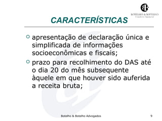 CARACTERÍSTICAS 
 apresentação de declaração única e 
simplificada de informações 
socioeconômicas e fiscais; 
 prazo para recolhimento do DAS até 
o dia 20 do mês subsequente 
àquele em que houver sido auferida 
a receita bruta; 
Botelho & Botelho Advogados 9 
 