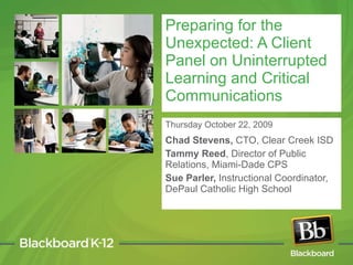 Thursday October 22, 2009 Chad Stevens,  CTO, Clear Creek ISD Tammy Reed , Director of Public Relations, Miami-Dade CPS  Sue Parler,  Instructional Coordinator, DePaul Catholic High School Preparing for the Unexpected: A Client Panel on Uninterrupted Learning and Critical Communications 