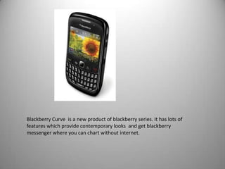 Blackberry Curve is a new product of blackberry series. It has lots of
features which provide contemporary looks and get blackberry
messenger where you can chart without internet.

 