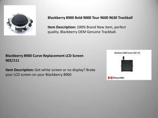 Blackberry 8900 Bold 9000 Tour 9600 9630 Trackball
Item Description: 100% Brand New item, perfect
quality. Blackberry OEM Genuine Trackball.

Blackberry 8900 Curve Replacement LCD Screen
002/111
Item Description: Got white screen or no display? Broke
your LCD screen on your Blackberry 8900

 