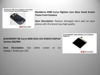 Blackberry 9380 Curve Digitizer Lens Glass Touch Screen
Frame Front Earpiece
Item Description: Replace damaged worn part on your
phone with this brand new high quality

BLACKBERRY BB Curve 8300 8310 LCD SCREEN DISPLAY
Version 002/004
Item Description: Got
display? Broke your LCD

white

screen

or

no

 