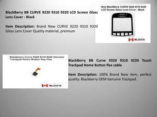 BlackBerry BB CURVE 9220 9310 9320 LCD Screen Glass
Lens Cover - Black
Item Description: Brand New CURVE 9220 9310 9320
Glass Lens Cover Quality material, premium

BlackBerry BB Curve 9320 9310 9220 Touch
Trackpad Home Button flex cable
Item Description: 100% Brand New item, perfect
quality. Blackberry OEM Genuine Trackpad.

 