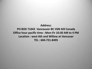 Address:
PO BOX 71042 Vancouver BC V6N 4J9 Canada
Office hour pacific time : Mon-Fir 10:30 AM to 4 PM
Location : west 6th and Willow at Vancouer
TEL : 604-721-8495

 