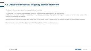 114
4.7 Outbound Process: Shipping Station Overview
The Shipping Station program is used to complete the Shipping activities.
The HUs arrive at the Shipping Station Area after picking and VAS activities are finished and PGI has been executed.
If all the relevant checks for each HU are completed, all manual Shipping activities (e.g. Shipping Labels printing) are executed and the HUs can be loaded on the
Shipment and shipped to the Customer.
Shipping Station is composed by multiple steps, one for each activity needed  User is able to execute the next step only after the previous one is completed.
Once the User has scanned the HU, will be proposed the Shipping Station activities needed, one by one.
SS-D-000
 