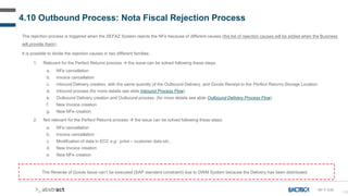 128
4.10 Outbound Process: Nota Fiscal Rejection Process
The rejection process is triggered when the SEFAZ System rejects the NFe because of different causes (the list of rejection causes will be added when the Business
will provide them).
It is possible to divide the rejection causes in two different families:
1. Relevant for the Perfect Returns process  the issue can be solved following these steps:
a. NFe cancellation
b. Invoice cancellation
c. Inbound Delivery creation, with the same quantity of the Outbound Delivery, and Goods Receipt to the Perfect Returns Storage Location
d. Inbound process (for more details see slide Inbound Process Flow)
e. Outbound Delivery creation and Outbound process. (for more details see slide Outbound Delivery Process Flow)
f. New Invoice creation
g. New NFe creation
2. Not relevant for the Perfect Returns process  the issue can be solved following these steps:
a. NFe cancellation
b. Invoice cancellation
c. Modification of data in ECC e.g.: price – customer data etc...
d. New Invoice creation
e. New NFe creation
The Reverse of Goods Issue can’t be executed (SAP standard constraint) due to DWM System because the Delivery has been distributed.
NF-F-030
 