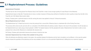 140
5.1 Replenishment Process: Guidelines
Replenishment Threshold.
This flow has the role of moving pieces from Reserve Area to the Fixed Bin in order to have enough quantity of Loose Pieces for the Deliveries.
Replenishment based on Max-Min Threshold aims to move a number of pieces to Picking Area sufficient to fill all Bins for which quantity is lower than the Min of the
Fixed Bin set in Bin Master Data (custom table).
Picking / Putaway path is optimized based on the Bin naming (the same rules applied to Inbound / Outbound processes).
Manual Replenishment Up To Need
The Replenishment Up To Need has the aim to move the products from a source Bin of Reserve Area to a destination Bin of the Picking Face Area.
This process will be driven by the user who will run a simulation of the ARUN before the delivery creation. Based on the result of the simulation, he will manually run
the Replenishment Up to need using an Excel uploader in DWM. The System based on the file uploaded will create a Replenishment Cart which is able to move
products from a Source Bin (Reserve) to a destination Bin (dynamic bin).
No Picking / Putaway path optimization because this process is forced by the User.
Automatic Replenishment Up To Need ( Not available for the go live)
When the deliveries are effectively created in the system, the quantities between the deliveries and the User’s simulation can be different. In this case the system
should compare the quantities of the deliveries and the ones available in the bin to run the automatic Replenishment, fulfilling the bin at maximum capacity.
REP-D-000
 