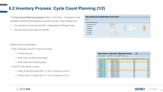 156
6.2 Inventory Process: Cycle Count Planning (1/2)
CC-D-020
The Cycle Count Planning program (Step 1 of the Flow – Transaction Code
ZLDBIN) schedules all the needed counts for the next 7 days starting from:
 The number of counts per each Bin, configurable per Storage Type;
 The last Actual Count Date of each Bin.
Atlanta current configuration:
 Bins of Storage Type ST1 must be counted:
 4 times per year.
 Each year has 250 working days.
 Each week has 5 working days.
 Each ST1 Bin will be counted:
 Every 63 working days (250 / 4 = 62,5, rounded up to 63).
 That is every 13 weeks (63 / 5 = 12,6, rounded up to 13).
 