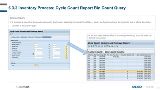 161
6.3.2 Inventory Process: Cycle Count Report Bin Count Query
CC-D-035
Bin Count Query:
 It provides a view of all the counts planned by the System: selecting for Actual Count Date = blank, the System extracts the to-do list, that is all the Bins to be
counted in the current year.
If a Bin has been deleted after its counting scheduling, it can be seen but
it will not be counted:
 