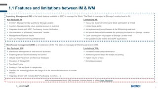 5
Inventory Management (IM) is the basic feature available in ERP to manage the Stock. The Stock is managed at Storage Location level in IM.
Key Features IM:
 Inventory Management by quantity by Storage Location
 Inventory Management by value, postings account in real-time
 Integrated directly with MRP, Purchasing, Invoice Verification…
 Documentation of all Receipt, Issues and Transfer
 Management of Special Stocks
 Carry out Physical Inventory at Material level
Limitations IM:
 Inaccurate System Inventory and Stock optimization is limited
 Limited trace-ability
 As replenishment cannot happen at the BIN/picking area level
 No specific features are available for optimizing the space in a Storage Location
 Cycle counting can only happen at Storage Location level
 Not possible to use Mobile devices/RF applications
Warehouse management (WM) is an extension of IM. The Stock is managed at Warehouse level in WM.
Key Features WM:
 Warehouse Management is real-time and automatic
 Enables granular Stock traceability and control
 Utilizes Stock Placement and Removal Strategies
 Allocation of Storage BIN
 Two-Step Picking
 Packing – Pick and Pack in a single step
 Standard RF technology allows the usage of all the standard transactions on mobile
devices.
 Integrated directly with modules SAP (Purchasing, Inventory, …)
Limitations WM:
 Increased master data maintenance
 Additional process steps for receipt and picking
 Higher volume of data
 Complex processes
1.1 Features and limitations between IM & WM
Will be implemented both SAP modules, further details in slide Plant Structure.
 