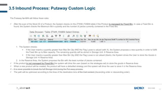 51
3.5 Inbound Process: Putaway Custom Logic
The Putaway for AFA will follow these rules:
 After the scan of the Stock ID of a Product, the System checks (in the ZTWM_FIXBIN table) if the Product is managed by Fixed Bin. In case a Fixed Bin is
found, the System checks the Maximum Bin’s quantity and the number of pieces currently contained in the Fixed Bin:
1. The System checks:
 If the User inserts a quantity greater than Max Bin Qty AND the Flag Loose is valued (with X), the System proposes a new quantity in order to fulfill
the Fixed Bin up to Max capacity. The remaining quantity will be stored in Storage Unit  Reserve Area.
 If the User inserts a quantity greater than Max Bin Qty AND the Flag Loose is not valued (blank), the System drives the User to store the Goods in
Storage Unit  Reserve Area.
2. In the Reserve Area, the System proposes the Bin with the least number of pieces contained.
 If the product is not managed by Fixed Bin the system will drive the user (based on the strategies set) to store the goods in Reserve Area
 When a new product will be created, the product will have a defaulted strategy and the system will drive the user to store it in the Reserve Area.
 It is never possible to break the full Storage Unit during the Put away process.
 The path will be optimized according to the Area of the destination bins of the Cart content.(Ascending order or descending order).
IN-D-040
 