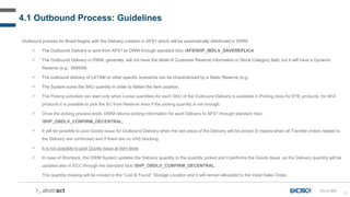 57
4.1 Outbound Process: Guidelines
Outbound process for Brazil begins with the Delivery creation in AFS1 which will be automatically distributed in DWM:
 The Outbound Delivery is sent from AFS1 to DWM through standard Idoc /AFS/SHP_IBDLV_SAVEREPLICA
 The Outbound Delivery in DWM, generally, will not have the detail of Customer Reserve information in Stock Category field, but it will have a Dynamic
Reserve (e.g.: 999999).
 The outbound delivery of LATAM or other specific scenarios can be characterized by a Static Reserve (e.g.:
 The System sums the SKU quantity in order to flatten the Item position.
 The Picking activities can start only when Loose quantities for each SKU of the Outbound Delivery is available in Picking Area for EYE products, for AFA
products it is possible to pick the SU from Reserve Area if the picking quantity is not enough.
 Once the picking process ends, DWM returns picking information for each Delivery to AFS1 through standard Idoc:
/SHP_OBDLV_CONFIRM_DECENTRAL.
 It will be possible to post Goods Issue for Outbound Delivery when the last piece of the Delivery will be picked (it means when all Transfer orders related to
the Delivery are confirmed) and if there are no VAS blocking.
 It is not possible to post Goods Issue at Item level.
 In case of Shortpick, the DWM System updates the Delivery quantity to the quantity picked and it performs the Goods Issue, so the Delivery quantity will be
updated also in ECC through the standard Idoc /SHP_OBDLV_CONFIRM_DECENTRAL.
The quantity missing will be moved to the “Lost & Found” Storage Location and it will remain allocated to the initial Sales Order.
OU-D-000
 