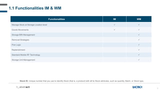 6
Functionalities IM WM
Manage Stock at Storage Location level  
Goods Movements  
Storage BIN Management 
Removal Strategies 
Pick Logic 
Replenishment 
Standard Mobile RF Technology 
Storage Unit Management 
Stock ID: Unique number that you use to identify Stock (that is, a product) with all its Stock attributes, such as quantity, Batch, or Stock type.
1.1 Functionalities IM & WM
 