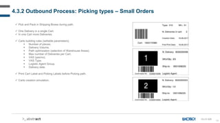 68
 Pick and Pack in Shipping Boxes during path.
 One Delivery in a single Cart.
 In one Cart more Deliveries.
 Carts building rules (settable parameters):
 Number of pieces.
 Delivery Volume.
 Path optimization (selection of Warehouse Areas).
 Max number of Deliveries per Cart.
 VAS (yes/no).
 VAS Type.
 Logistic Agent Group.
 Delivery date.
 Print Cart Label and Picking Labels before Picking path.
 Carts creation simulation.
4.3.2 Outbound Process: Picking types – Small Orders
OU-D-026
 