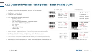 70
OU-D-028
 Two-Step Picking: first step is Massive for SKUs, not for Deliveries.
 One Delivery in more Carts.
 In one Cart more Deliveries.
 Carts building rules (settable parameters):
 Number of pieces.
 Delivery Volume.
 Path optimization (selection of Warehouse Areas).
 Max number of Deliveries per Cart.
 VAS (yes/no).
 VAS Type.
 Logistic Agent Group.
 Delivery date.
 System during 2° step show Delivery Volume, Warehouse resource choose Bin.
 Print Cart Label before Picking, print Delivery Labels after boxes closure.
 Is necessary to consolidate and Repack after Picking (query for complete Delivery).
 When resource confirm first box in Put To Wall associates Delivery to the selected Bin.
1° STEP LABEL 2° STEP LABEL
SKU1 100 pc
------------------
DEL1 30 pc +
DEL2 70 pc
4.3.2 Outbound Process: Picking types – Batch Picking (P2W)
 