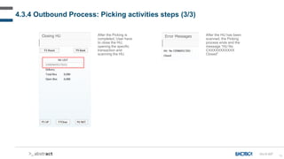 78
4.3.4 Outbound Process: Picking activities steps (3/3)
After the Picking is
completed, User have
to close the HU,
opening the specific
transaction and
scanning the HU.
After the HU has been
scanned, the Picking
process ends and the
message “HU No
CXXXXXXXXXXX
Closed”
OU-D-037
 