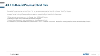 80
4.3.5 Outbound Process: Short Pick
During the Picking User can perform Short Pick: he has to stop scanning the Stock ID and press “Short Pick” button.
In case of partial Picking of Outbound Delivery quantity, caused by Short Pick in DWM Warehouse:
 Missing pieces are transferred to the Storage Type 999 (Lost & Found).
 Delivery quantities are updated with DWM picked quantities.
 Picked Stock Category is determined based on Stock Category priority.
 Quantities not picked will be still seen as “Reserved” in AFS1, in order to avoid a new allocation of missing parts not already decreased in ECC Stock.
OU-D-040
 