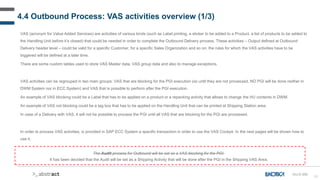 82
4.4 Outbound Process: VAS activities overview (1/3)
VAS (acronym for Value Added Services) are activities of various kinds (such as Label printing, a sticker to be added to a Product, a list of products to be added to
the Handling Unit before it’s closed) that could be needed in order to complete the Outbound Delivery process. These activities – Output defined at Outbound
Delivery header level – could be valid for a specific Customer, for a specific Sales Organization and so on: the rules for which the VAS activities have to be
triggered will be defined at a later time.
There are some custom tables used to store VAS Master data, VAS group data and also to manage exceptions.
VAS activities can be regrouped in two main groups: VAS that are blocking for the PGI execution (so until they are not processed, NO PGI will be done neither in
DWM System nor in ECC System) and VAS that is possible to perform after the PGI execution.
An example of VAS blocking could be a Label that has to be applied on a product or a repacking activity that allows to change the HU contents in DWM.
An example of VAS not blocking could be a tag box that has to be applied on the Handling Unit that can be printed at Shipping Station area.
In case of a Delivery with VAS, it will not be possible to process the PGI until all VAS that are blocking for the PGI are processed.
In order to process VAS activities, is provided in SAP ECC System a specific transaction in order to use the VAS Cockpit. In the next pages will be shown how to
use it.
OU-D-050
The Audit process for Outbound will be set as a VAS blocking for the PGI.
It has been decided that the Audit will be set as a Shipping Activity that will be done after the PGI in the Shipping VAS Area.
 