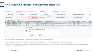 90
4.4.1 Outbound Process: VAS activities steps (5/5)
OU-D-057
It is also possible to select and Reset a VAS already processed, in order to reprocess it again.
It will not possible to process in the VAS Cockpit a VAS defined as “S” type  this VAS can be processed only at Shipping Station.
Once all VAS activities that are blocking for the PGI execution are done (so the Status is green for everyone of them) the User will be able to proceed with the PGI
execution and the rest of the Outbound flow.
 