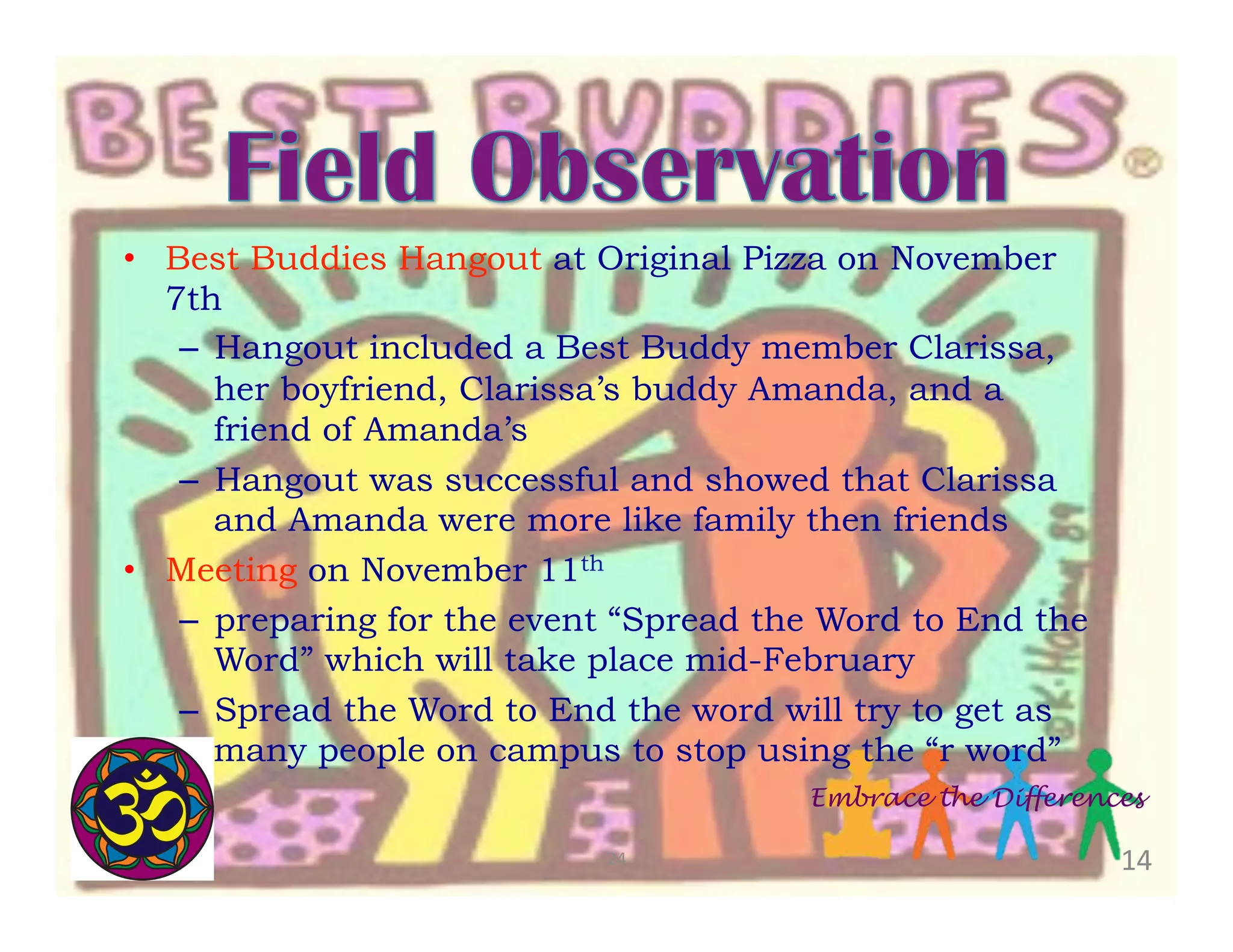 •  Best Buddies Hangout at Original Pizza on November
7th
–  Hangout included a Best Buddy member Clarissa,
her boyfriend, Clarissa’s buddy Amanda, and a
friend of Amanda’s
–  Hangout was successful and showed that Clarissa
and Amanda were more like family then friends
•  Meeting on November 11th
–  preparing for the event “Spread the Word to End the
Word” which will take place mid-February
–  Spread the Word to End the word will try to get as
many people on campus to stop using the “r word”
Embrace the Differences
24	
  

14	
  

 