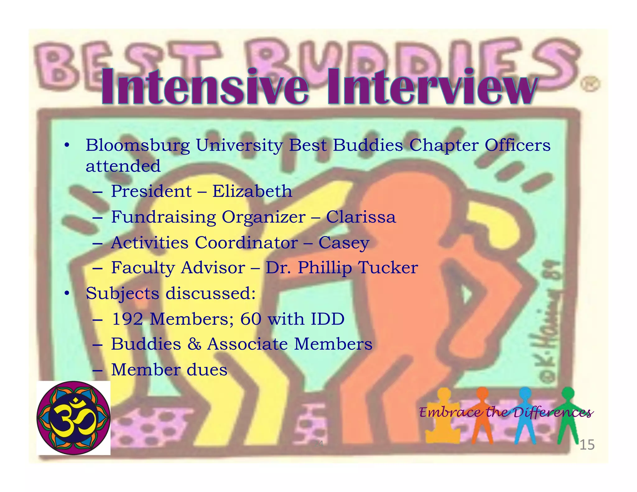 •  Bloomsburg University Best Buddies Chapter Officers
attended
–  President – Elizabeth
–  Fundraising Organizer – Clarissa
–  Activities Coordinator – Casey
–  Faculty Advisor – Dr. Phillip Tucker
•  Subjects discussed:
–  192 Members; 60 with IDD
–  Buddies & Associate Members
–  Member dues

	
  

Embrace the Differences
24	
  

15	
  

 