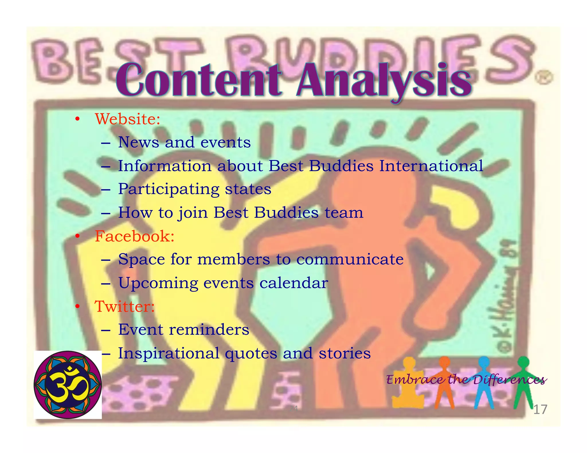 •  Website:
–  News and events
–  Information about Best Buddies International
–  Participating states
–  How to join Best Buddies team
•  Facebook:
–  Space for members to communicate
–  Upcoming events calendar
•  Twitter:
–  Event reminders
–  Inspirational quotes and stories
Embrace the Differences
24	
  

17	
  

 