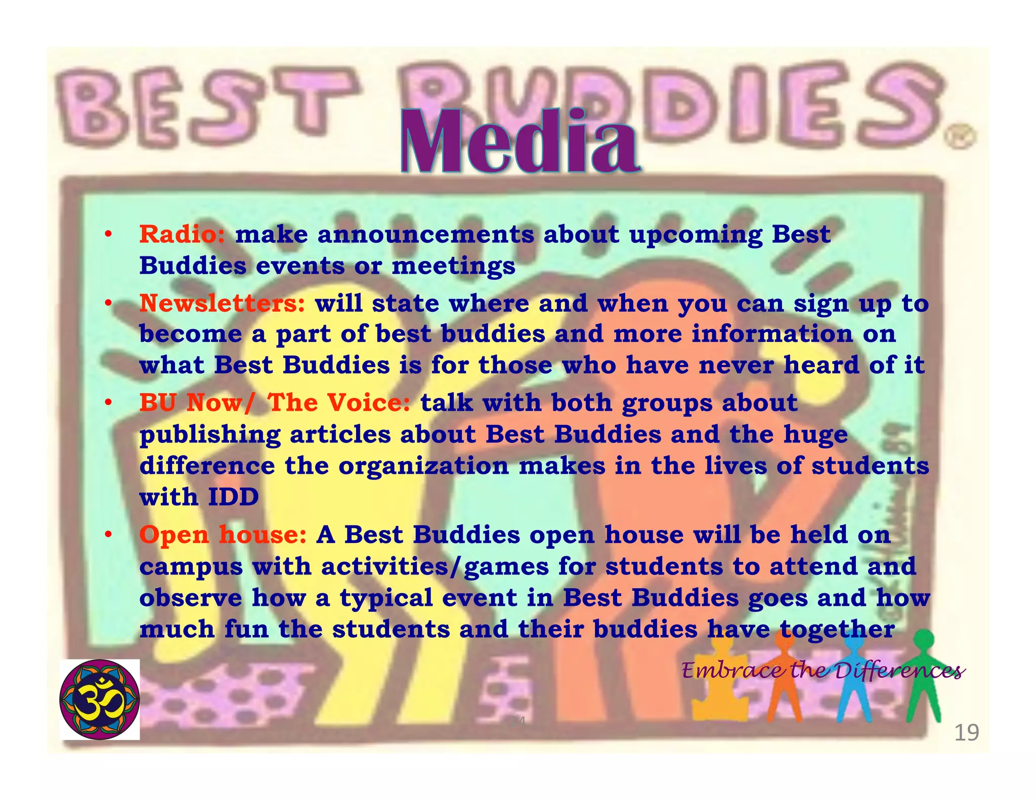 •  Radio: make announcements about upcoming Best
Buddies events or meetings
•  Newsletters: will state where and when you can sign up to
become a part of best buddies and more information on
what Best Buddies is for those who have never heard of it
•  BU Now/ The Voice: talk with both groups about
publishing articles about Best Buddies and the huge
difference the organization makes in the lives of students
with IDD
•  Open house: A Best Buddies open house will be held on
campus with activities/games for students to attend and
observe how a typical event in Best Buddies goes and how
much fun the students and their buddies have together
Embrace the Differences
24	
  

19	
  

 