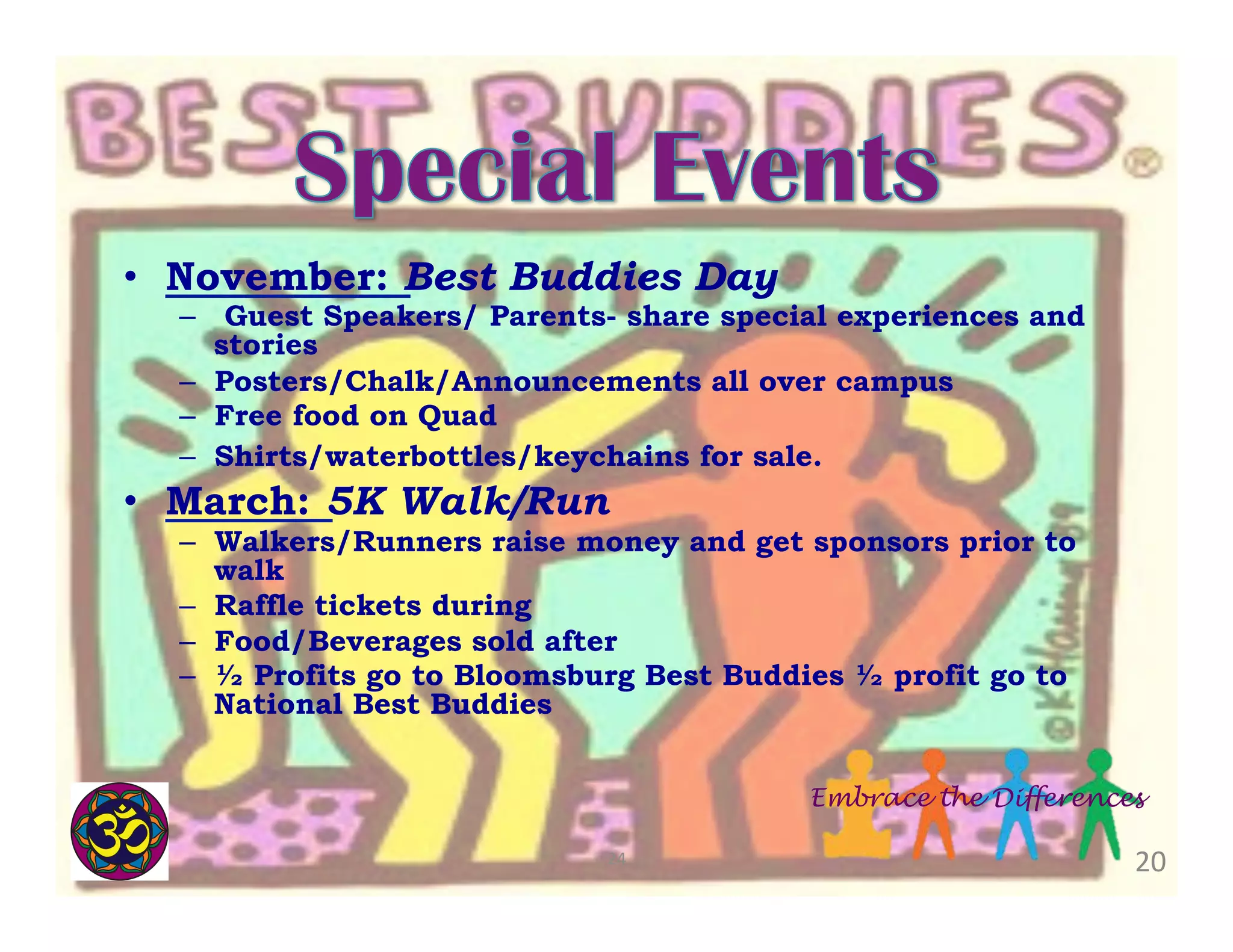 •  November: Best Buddies Day

–  Guest Speakers/ Parents- share special experiences and
stories
–  Posters/Chalk/Announcements all over campus
–  Free food on Quad
–  Shirts/waterbottles/keychains for sale.

•  March: 5K Walk/Run

–  Walkers/Runners raise money and get sponsors prior to
walk
–  Raffle tickets during
–  Food/Beverages sold after
–  ½ Profits go to Bloomsburg Best Buddies ½ profit go to
National Best Buddies
Embrace the Differences
24	
  

20	
  

 