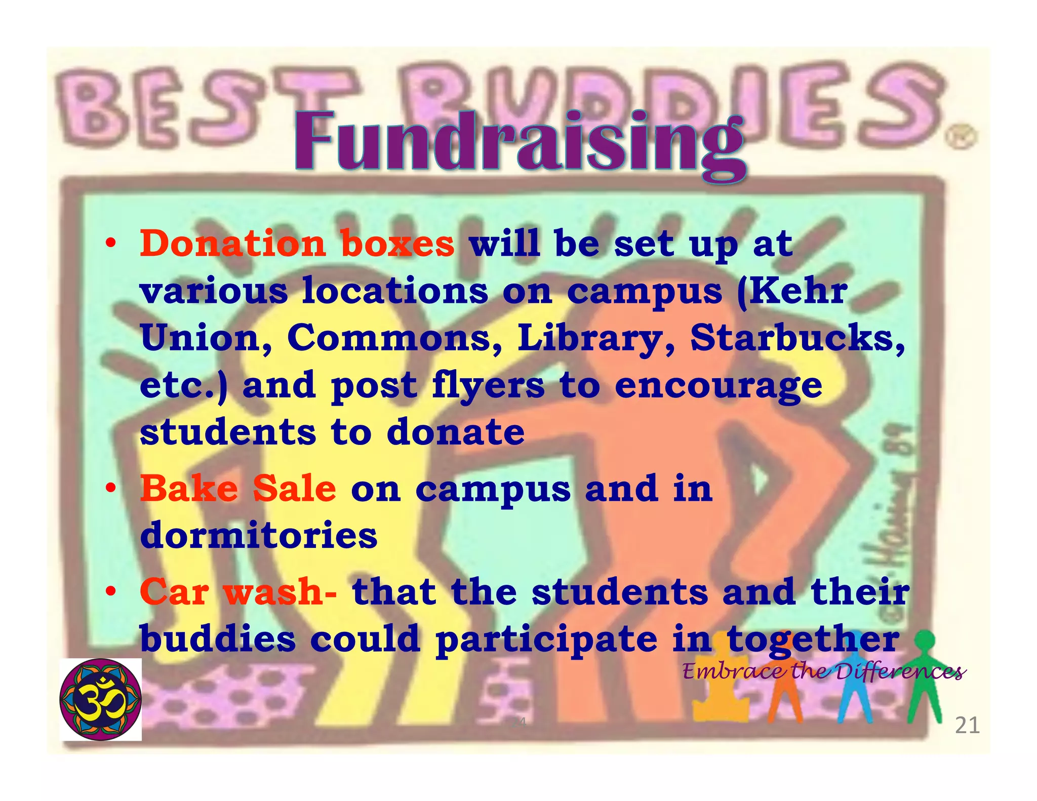 •  Donation boxes will be set up at
various locations on campus (Kehr
Union, Commons, Library, Starbucks,
etc.) and post flyers to encourage
students to donate
•  Bake Sale on campus and in
dormitories
•  Car wash- that the students and their
buddies could participate in together

Embrace the Differences

24	
  

21	
  

 