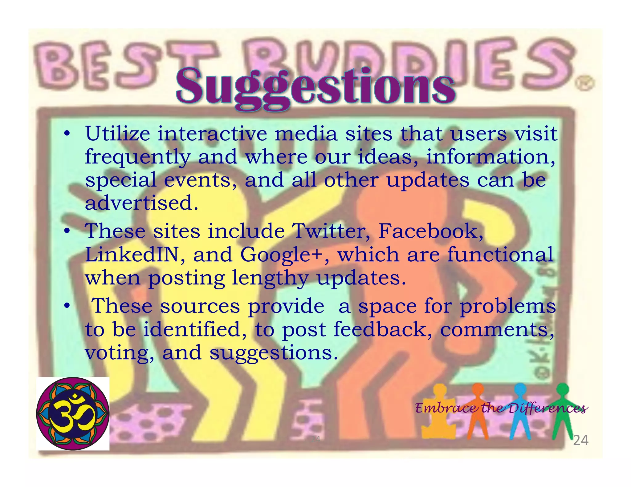 •  Utilize interactive media sites that users visit
frequently and where our ideas, information,
special events, and all other updates can be
advertised.
•  These sites include Twitter, Facebook,
LinkedIN, and Google+, which are functional
when posting lengthy updates.
•  These sources provide a space for problems
to be identified, to post feedback, comments,
voting, and suggestions.
Embrace the Differences
24	
  

24	
  

 
