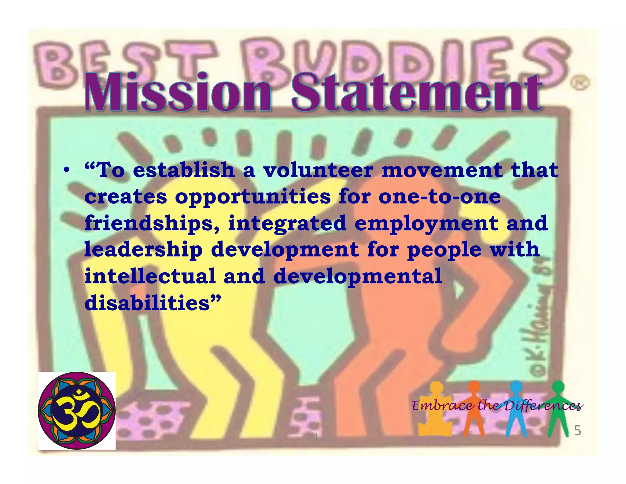 •  “To establish a volunteer movement that
creates opportunities for one-to-one
friendships, integrated employment and
leadership development for people with
intellectual and developmental
disabilities”

Embrace the Differences
24	
  

5	
  

 