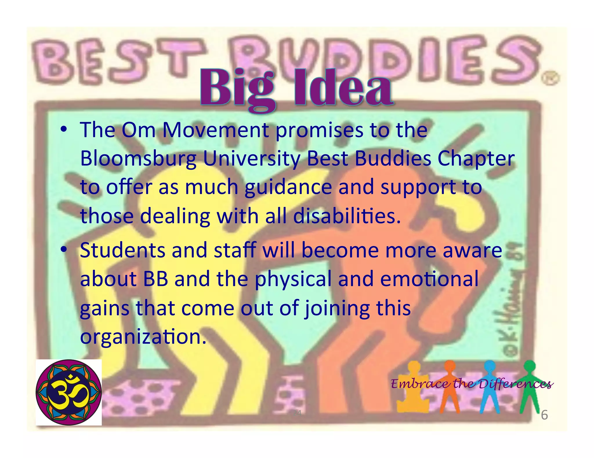 •  The	
  Om	
  Movement	
  promises	
  to	
  the	
  
Bloomsburg	
  University	
  Best	
  Buddies	
  Chapter	
  
to	
  oﬀer	
  as	
  much	
  guidance	
  and	
  support	
  to	
  
those	
  dealing	
  with	
  all	
  disabiliBes.	
  	
  
•  Students	
  and	
  staﬀ	
  will	
  become	
  more	
  aware	
  
about	
  BB	
  and	
  the	
  physical	
  and	
  emoBonal	
  
gains	
  that	
  come	
  out	
  of	
  joining	
  this	
  
organizaBon.	
  	
  
Embrace the Differences
24	
  

6	
  

 