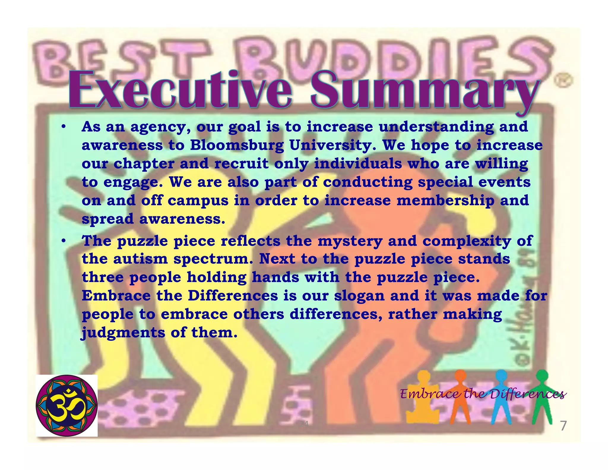 •  As an agency, our goal is to increase understanding and
awareness to Bloomsburg University. We hope to increase
our chapter and recruit only individuals who are willing
to engage. We are also part of conducting special events
on and off campus in order to increase membership and
spread awareness.
•  The puzzle piece reflects the mystery and complexity of
the autism spectrum. Next to the puzzle piece stands
three people holding hands with the puzzle piece.
Embrace the Differences is our slogan and it was made for
people to embrace others differences, rather making
judgments of them.

Embrace the Differences
24	
  

7	
  

 