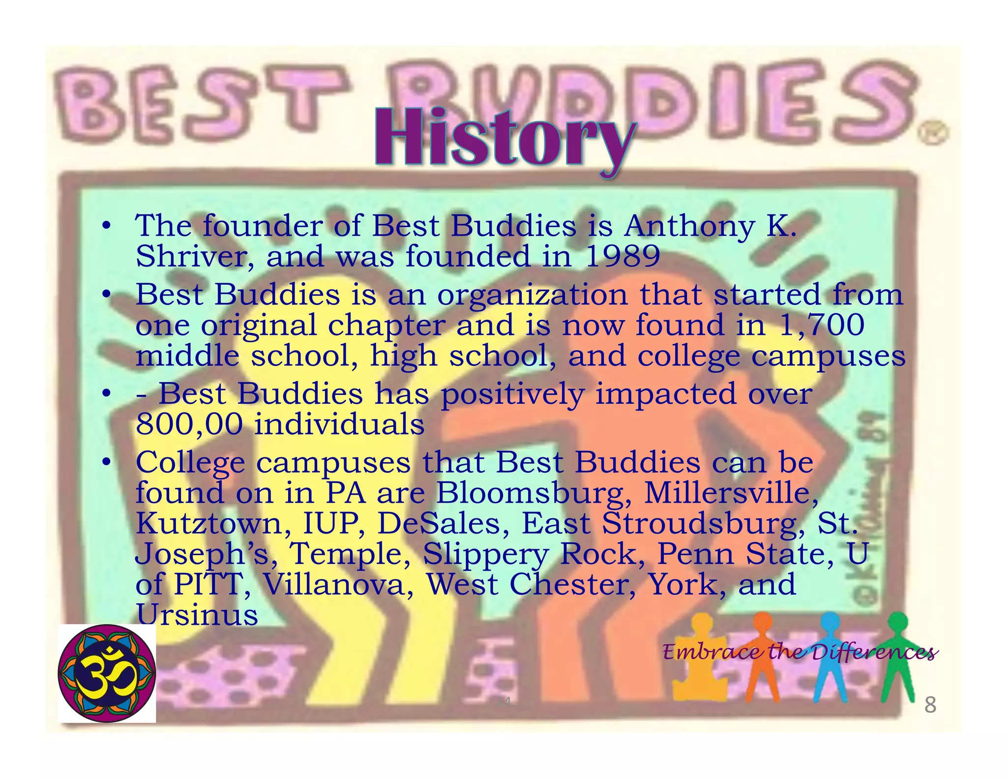•  The founder of Best Buddies is Anthony K.
Shriver, and was founded in 1989
•  Best Buddies is an organization that started from
one original chapter and is now found in 1,700
middle school, high school, and college campuses
•  - Best Buddies has positively impacted over
800,00 individuals
•  College campuses that Best Buddies can be
found on in PA are Bloomsburg, Millersville,
Kutztown, IUP, DeSales, East Stroudsburg, St.
Joseph’s, Temple, Slippery Rock, Penn State, U
of PITT, Villanova, West Chester, York, and
Ursinus
Embrace the Differences
24	
  

8	
  

 