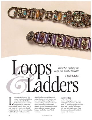 &     Loops                                                                       Have fun making an
                                                                              easy, two-needle bracelet
                                                                                             by Melody MacDuffee




        Ladders
L                                                                                      stepbystep
         et your creativity drive this       sides. This forgiving ladder-stitch
         project. Start with a focal bead    design allows you to be creative and
         and a handful of cylinders.         have fun. So let yourself go, but be      Start by stringing the center row,
         Raid your old stashes to find       sure to use long cylinder beads every     building first to one end, then the
         complementary beads and             two or three rows to stabilize the        other. To make the uprights and rows
seeds, and you’re ready to go. Line up       bracelet. Stop to test your seed counts   lie flat, you’ll need to experiment
your pieces for a preview, or thread         as you link rows to ensure that the       with your seed bead counts. These
beads on the fly. If you live on the edge,   bracelet lies flat but doesn’t look       directions produce an 8-in. (.2m)
build the bracelet with asymmetric           too loose.                                bracelet with 31 rows.

106                                                      beadandbutton.com
 