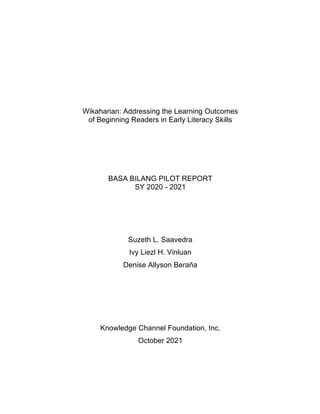 Wikaharian: Addressing the Learning Outcomes
of Beginning Readers in Early Literacy Skills
BASA BILANG PILOT REPORT
SY 2020 - 2021
Suzeth L. Saavedra
Ivy Liezl H. Vinluan
Denise Allyson Beraña
Knowledge Channel Foundation, Inc.
October 2021
 