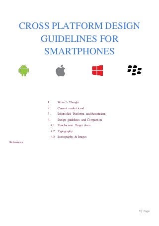 1 | Page
CROSS PLATFORM DESIGN
GUIDELINES FOR
SMARTPHONES
1. Writer’s Thought
2. Current market trend
3. Diversified Platforms and Resolutions
4. Design guidelines and Comparison
4.1. Touchscreen Target Area
4.2. Typography
4.3. Iconography & Images
References
 