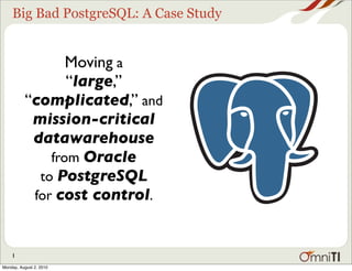 Big Bad PostgreSQL: A Case Study


                 Moving a
                 “large,”
          “complicated,” and
           mission-critical
           datawarehouse
              from Oracle
            to PostgreSQL
           for cost control.



    1
Monday, August 2, 2010
 