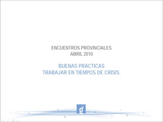 ENCUENTROS PROVINCIALES
          ABRIL 2010

     BUENAS PRÁCTICAS
TRABAJAR EN TIEMPOS DE CRISIS.
 