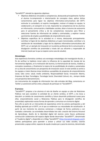 “SocialOVTT” atiende los siguientes objetivos:  
• Objetivos didácticos vinculados a competencias, destacando principalmente: facilitar 
al  alumno  la comprensión  e  interiorización  de  conceptos  clave;  aplicar  dichos 
conocimientos  para  lograr  los  objetivos  informativo‐comunicativos  del  OVTT; 
estimular  la  curiosidad  y  el  espíritu  investigador;  motivar  el  trabajo  en  equipo,  la 
colaboración y el compartir en la red, mejorando las competencias de los alumnos 
en información, comunicación y habilidades sociales; dotar al alumno de autonomía 
para  el  pensamiento  crítico  y  de  las  competencias  necesarias  para  filtrar  y 
seleccionar  fuentes  de  información  de  calidad  y  contrastadas,  y  explorar  nuevos 
yacimientos de empleo y posibilidades de emprendimiento social.  
• Objetivos  específicos  de  la  actividad  en  sí  misma,  destacando  principalmente: 
contribuir al logro de los objetivos didácticos ut supra mencionados; contribuir a la 
satisfacción de necesidades y logro de los objetivos informativo‐comunicativos del 
OVTT; ser un ejemplo de innovación en la práctica profesional de la comunicación y 
divulgación  científica  de  proximidad  a  través  del  uso  eficiente  y  responsable  de 
Internet (razón por la que se expone como caso de estudio).  
 
Metodología:  
Esta experiencia formativa conlleva una estrategia metodológica de Investigación‐Acción, a 
fin  de  verificar  la  hipótesis  inicial  sobre  la  influencia  de  la  capacidad  de  manejo  de  las 
herramientas digitales, en la motivación del alumno, la interiorización de teorías, modelos y 
conceptos novedosos, y finalmente la mejora de las posibilidades de empleo y autoempleo 
en su área de conocimiento con perspectiva de innovación social. En este sentido se animó a 
los equipos a tratar diversas áreas temáticas susceptibles de proyectos de emprendimiento 
social,  tales  como:  salud,  medio  ambiente,  Responsabilidad  Social,  Innovación  Abierta, 
Empresas de Base Tecnológica, Tecnología Social, Diversidad Cultural, etc., siempre desde 
una perspectiva iberoamericana.   
Los instrumentos de recogida de información han sido entradas del Blog, comentarios en 
Twitter y cuestionario ad hoc antes y después de participar en “SocialOVTT”.  
  
El proceso:  
“SocialOVTT”  propone  a  los  alumnos  el  reto  de  diseñar  en  equipo  un  plan  de  Relaciones 
Públicas  real  para  socializar  la  actividad  de  un  cliente  verídico,  el  OVTT,  y  les  lanza  a 
descubrir un ámbito de conocimiento científico y futuro desarrollo profesional nuevo para 
ellos:  emprendimiento  social  y  Relaciones  Públicas  para  la  divulgación  científica  de 
proximidad, explorando nuevas formas de aprender y comunicar en el entorno digital.  
Para ello se parte de un intercambio de expectativas entre los actores participantes y del 
Briefing aportado por el OVTT, en el que se evidencian sus necesidades de socialización. A 
partir  de  ese  momento  los  alumnos  comienzan  a  trabajar  de  forma  autónoma  y  son 
tutelados a demanda. Las actividades desarrolladas han sido: creación del Entorno Personal 
de  Aprendizaje;  diseño  de  la  Identidad  digital  del  alumno  como  futuro  profesional; 
construcción colaborativa del espacio digital donde desarrollan “SocialOVTT”, denominado 
el “Cuaderno digital” y disponible en el Blog “SocialOVTT” (http://socialovtt.blogspot.com/);  
talleres  participativos  para  aprender  a  activar  y  utilizar  sus  redes  sociales;  tutorías 
presenciales y apoyo online; espacios de ayuda creados por y para los alumnos, denominado 
 