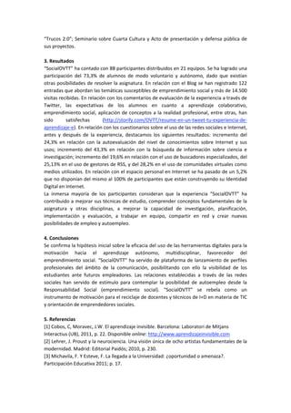 “Trucos 2.0”; Seminario sobre Cuarta Cultura y Acto de presentación y defensa pública de 
sus proyectos.  
 
3. Resultados 
“SocialOVTT” ha contado con 88 participantes distribuidos en 21 equipos. Se ha logrado una 
participación  del  73,3%  de  alumnos  de  modo  voluntario  y  autónomo,  dado  que  existían 
otras posibilidades de resolver la asignatura. En relación con el Blog se han registrado 122 
entradas que abordan las temáticas susceptibles de emprendimiento social y más de 14.500 
visitas recibidas. En relación con los comentarios de evaluación de la experiencia a través de 
Twitter,  las  expectativas  de  los  alumnos  en  cuanto  a  aprendizaje  colaborativo, 
emprendimiento social, aplicación de conceptos a la realidad profesional, entre otras, han 
sido  satisfechas  (http://storify.com/OVTT/resume‐en‐un‐tweet‐tu‐experiencia‐de‐
aprendizaje‐e). En relación con los cuestionarios sobre el uso de las redes sociales e Internet, 
antes  y  después  de  la  experiencia,  destacamos  los  siguientes  resultados:  incremento  del 
24,3%  en  relación  con  la  autoevaluación  del  nivel  de  conocimientos  sobre  Internet  y  sus 
usos;  incremento  del  43,3%  en  relación  con  la  búsqueda  de  información  sobre  ciencia  e 
investigación; incremento del 19,6% en relación con el uso de buscadores especializados, del 
25,13% en el uso de gestores de RSS, y del 28,2% en el uso de comunidades virtuales como 
medios utilizados. En relación con el espacio personal en Internet se ha pasado de un 5,2% 
que no disponían del mismo al 100% de participantes que están construyendo su Identidad 
Digital en Internet.  
La  inmersa  mayoría  de  los  participantes  consideran  que  la  experiencia  “SocialOVTT”  ha 
contribuido a mejorar sus técnicas de estudio, comprender conceptos fundamentales de la 
asignatura  y  otras  disciplinas,  a  mejorar  la  capacidad  de  investigación,  planificación, 
implementación  y  evaluación,  a  trabajar  en  equipo,  compartir  en  red  y  crear  nuevas 
posibilidades de empleo y autoempleo.  
 
4. Conclusiones 
Se confirma la hipótesis inicial sobre la eficacia del uso de las herramientas digitales para la 
motivación  hacia  el  aprendizaje  autónomo,  multidisciplinar,  favorecedor  del 
emprendimiento social. “SocialOVTT” ha servido de plataforma de lanzamiento de perfiles 
profesionales  del  ámbito  de  la  comunicación,  posibilitando  con  ello  la  visibilidad  de  los 
estudiantes  ante  futuros  empleadores.  Las  relaciones  establecidas  a  través  de  las  redes 
sociales  han  servido  de  estímulo  para  contemplar  la  posibilidad  de  autoempleo  desde  la 
Responsabilidad  Social  (emprendimiento  social).  “SocialOVTT”  se  rebela  como  un 
instrumento de motivación para el reciclaje de docentes y técnicos de I+D en materia de TIC 
y orientación de emprendedores sociales.  
 
5. Referencias 
[1] Cobos, C, Moravec, J.W. El aprendizaje invisible. Barcelona: Laboratori de Mitjans 
Interactius (UB), 2011, p. 22. Disponible online: http://www.aprendizajeinvisible.com  
[2] Lehrer, J. Proust y la neurociencia. Una visión única de ocho artistas fundamentales de la 
modernidad. Madrid: Editorial Paidós; 2010, p. 230.  
[3] Michavila, F. Y Esteve, F. La llegada a la Universidad: ¿oportunidad o amenaza?. 
Participación Educativa 2011; p. 17.  
 