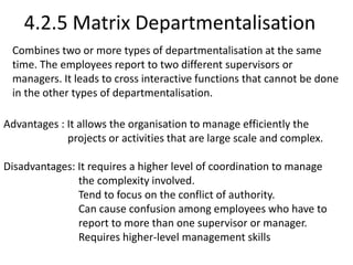 4.2.5 Matrix Departmentalisation 
Combines two or more types of departmentalisation at the same 
time. The employees report to two different supervisors or 
managers. It leads to cross interactive functions that cannot be done 
in the other types of departmentalisation. 
Advantages : It allows the organisation to manage efficiently the 
projects or activities that are large scale and complex. 
Disadvantages: It requires a higher level of coordination to manage 
the complexity involved. 
Tend to focus on the conflict of authority. 
Can cause confusion among employees who have to 
report to more than one supervisor or manager. 
Requires higher-level management skills 
 