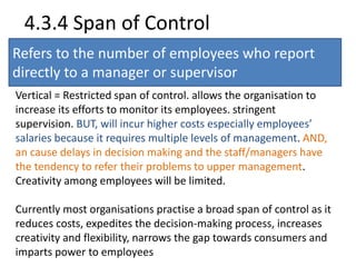 4.3.4 Span of Control 
Refers to the number of employees who report 
directly to a manager or supervisor 
Vertical = Restricted span of control. allows the organisation to 
increase its efforts to monitor its employees. stringent 
supervision. BUT, will incur higher costs especially employees’ 
salaries because it requires multiple levels of management. AND, 
an cause delays in decision making and the staff/managers have 
the tendency to refer their problems to upper management. 
Creativity among employees will be limited. 
Currently most organisations practise a broad span of control as it 
reduces costs, expedites the decision-making process, increases 
creativity and flexibility, narrows the gap towards consumers and 
imparts power to employees 
 
