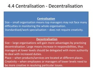 4.4 Centralisation - Decentralisation 
Centralisation 
Size – small organisation means top managers may not face many 
difficulties in monitoring the whole organisation. 
Standardised/work specialisation – does not require creativity. 
Decentralisation 
Size – large organisations will gain more advantages by practising 
decentralisation. Large means increase in responsibilities, thus 
managers at lower levels should be delegated with more authority 
to deal with increased duties. 
Place – when products/services are located at different places. 
Creativity – when employees or managers of lower levels need to 
be more creative in resolving particular issues. 
 