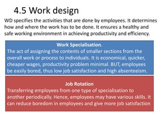 4.5 Work design 
WD specifies the activities that are done by employees. It determines 
how and where the work has to be done. It ensures a healthy and 
safe working environment in achieving productivity and efficiency. 
Work Specialisation. 
The act of assigning the contents of smaller sections from the 
overall work or process to individuals. It is economical, quicker, 
cheaper wages, productivity problem minimal. BUT, employees 
be easily bored, thus low job satisfaction and high absenteeism. 
Job Rotation 
Transferring employees from one type of specialisation to 
another periodically. Hence, employees may have various skills. It 
can reduce boredom in employees and give more job satisfaction 
 